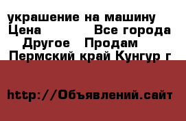 украшение на машину  › Цена ­ 2 000 - Все города Другое » Продам   . Пермский край,Кунгур г.